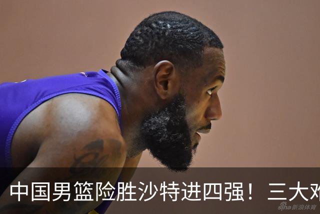 中国男篮险胜沙特进四强！三大难题考验郭士强，夺冠恐怕悬了